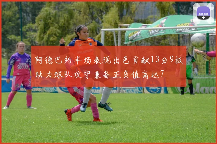 阿德巴约半场表现出色贡献13分9板助力球队攻守兼备正负值高达7