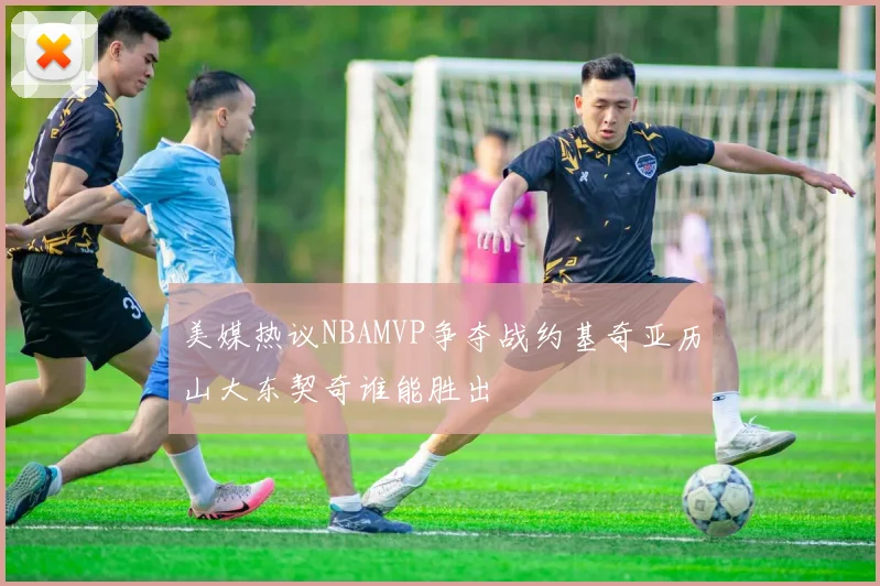 美媒热议NBAMVP争夺战约基奇亚历山大东契奇谁能胜出