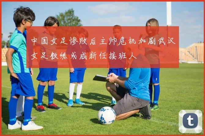 中国女足惨败后主帅危机加剧武汉女足教练或成新任接班人