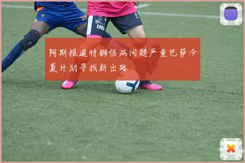 阿斯报道特狮伤病问题严重巴萨今夏计划寻找新出路