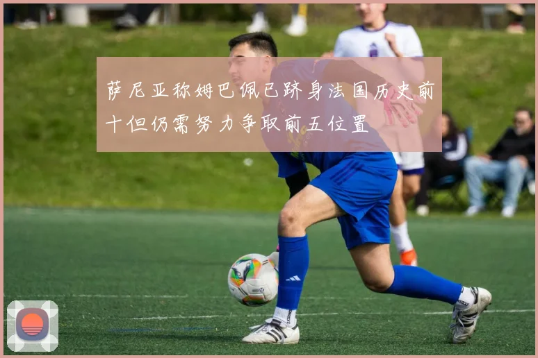 萨尼亚称姆巴佩已跻身法国历史前十但仍需努力争取前五位置