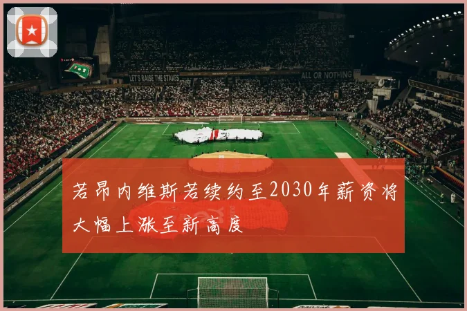 若昂内维斯若续约至2030年薪资将大幅上涨至新高度