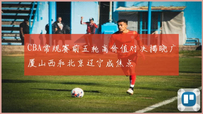 CBA常规赛前五轮高价值对决揭晓广厦山西和北京辽宁成焦点