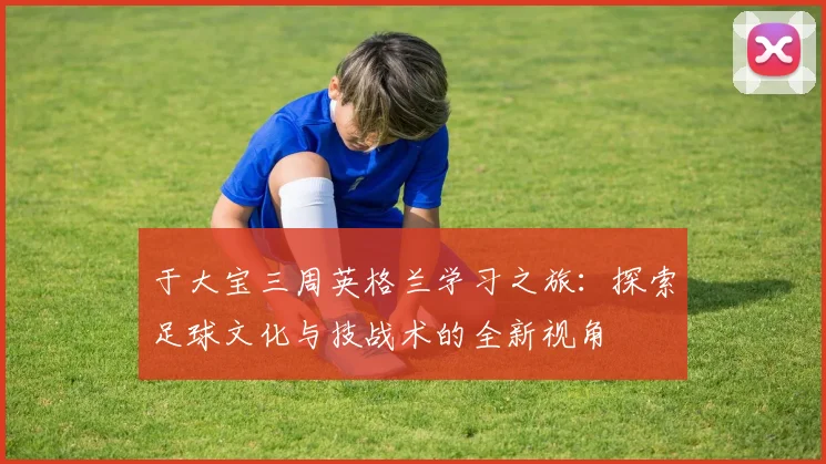 于大宝三周英格兰学习之旅：探索足球文化与技战术的全新视角