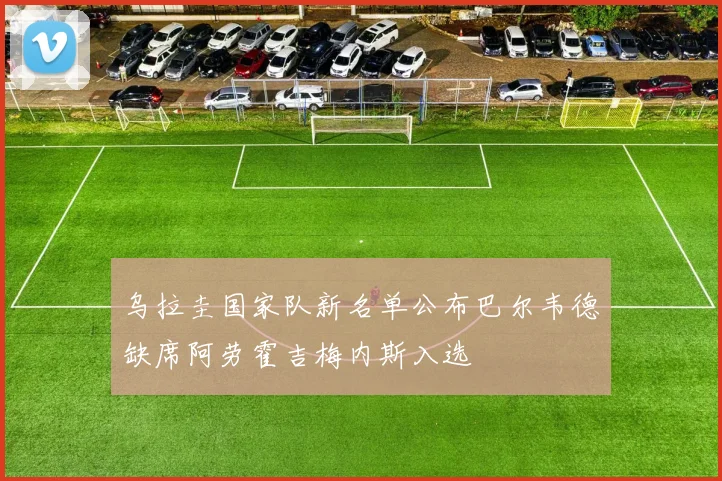 乌拉圭国家队新名单公布巴尔韦德缺席阿劳霍吉梅内斯入选