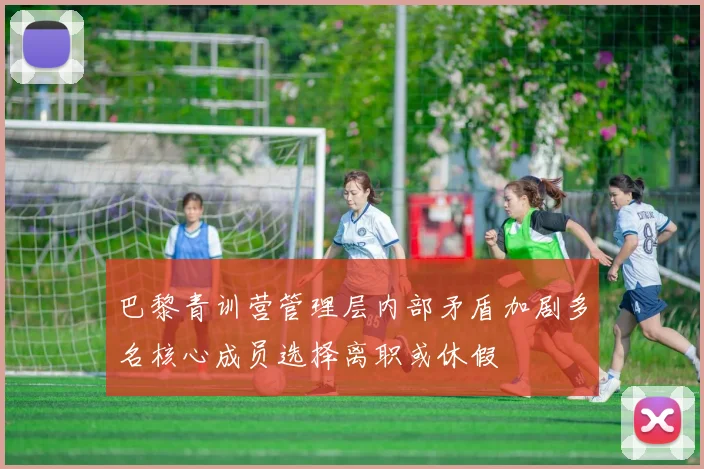 巴黎青训营管理层内部矛盾加剧多名核心成员选择离职或休假