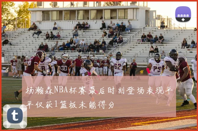 杨瀚森NBA杯赛最后时刻登场表现平平仅获1篮板未能得分