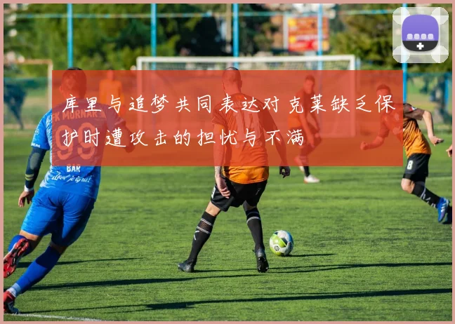 库里与追梦共同表达对克莱缺乏保护时遭攻击的担忧与不满