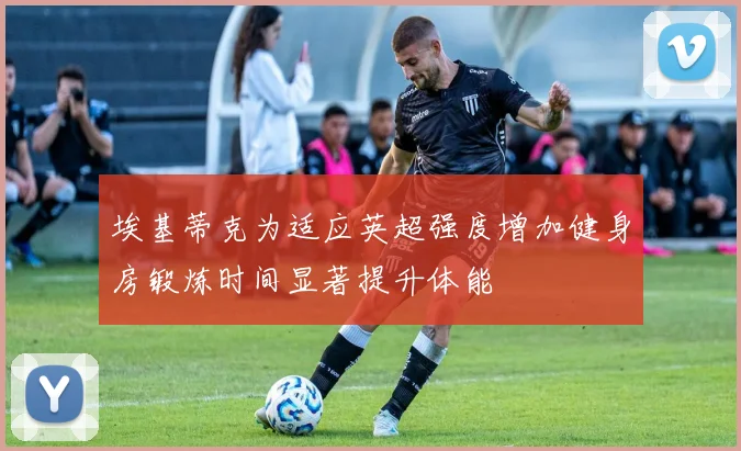 埃基蒂克为适应英超强度增加健身房锻炼时间显著提升体能