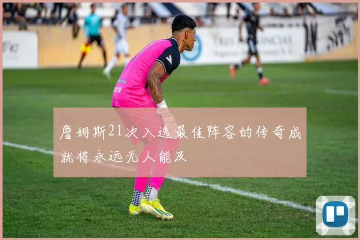 詹姆斯21次入选最佳阵容的传奇成就将永远无人能及