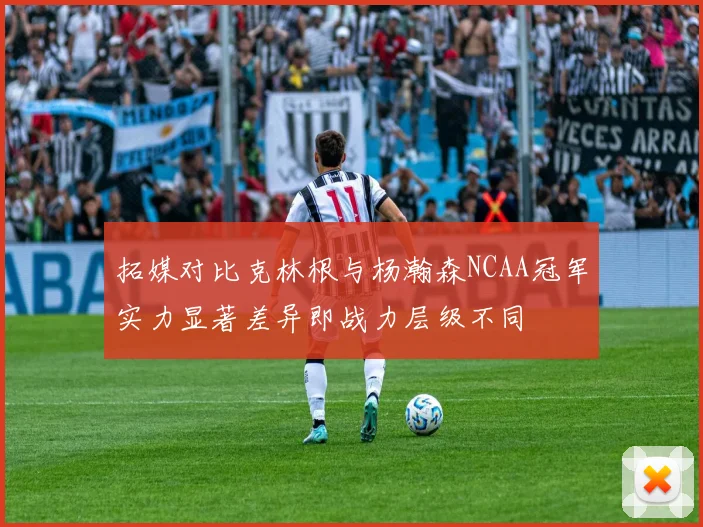 拓媒对比克林根与杨瀚森NCAA冠军实力显著差异即战力层级不同