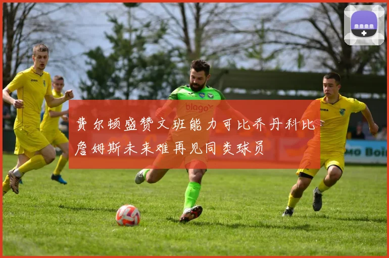 费尔顿盛赞文班能力可比乔丹科比詹姆斯未来难再见同类球员