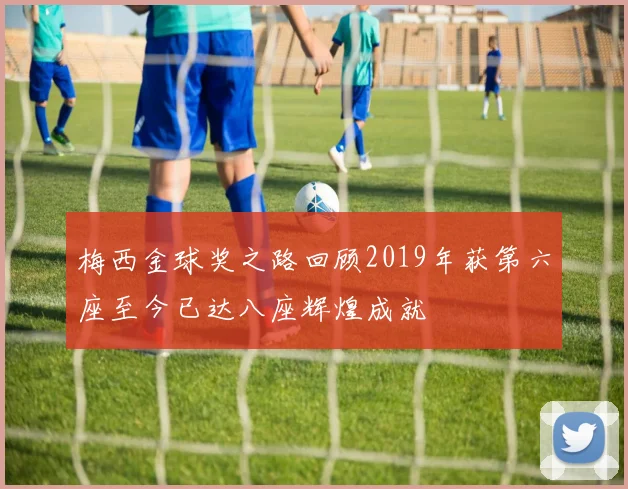 梅西金球奖之路回顾2019年获第六座至今已达八座辉煌成就