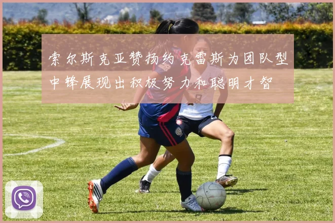 索尔斯克亚赞扬约克雷斯为团队型中锋展现出积极努力和聪明才智