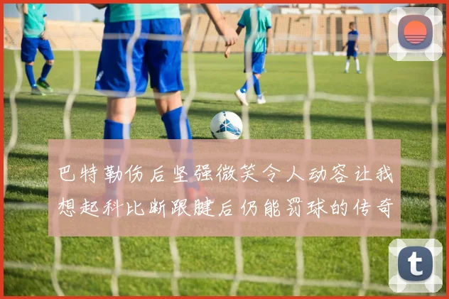 巴特勒伤后坚强微笑令人动容让我想起科比断跟腱后仍能罚球的传奇时刻