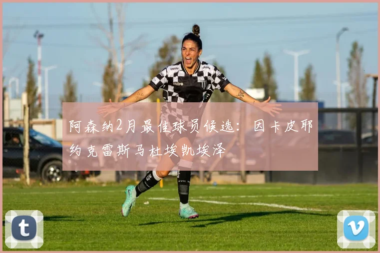 阿森纳2月最佳球员候选：因卡皮耶约克雷斯马杜埃凯埃泽