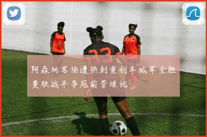 阿森纳客场遭热刺重创车城军全胜曼联战平争冠前景堪忧
