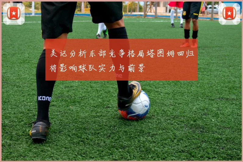 美记分析东部竞争格局塔图姆回归将影响球队实力与前景