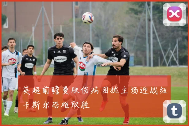 英超前瞻曼联伤病困扰主场迎战纽卡斯尔恐难取胜