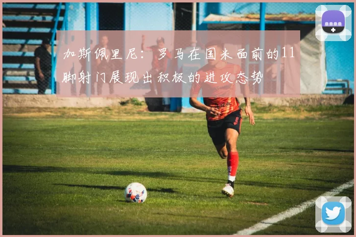 加斯佩里尼：罗马在国米面前的11脚射门展现出积极的进攻态势