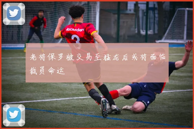 老将保罗被交易至猛龙后或将面临裁员命运
