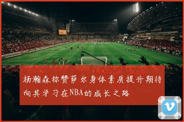 杨瀚森称赞萨尔身体素质提升期待向其学习在NBA的成长之路