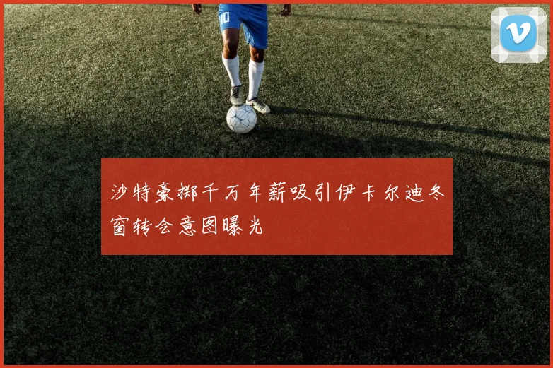 沙特豪掷千万年薪吸引伊卡尔迪冬窗转会意图曝光