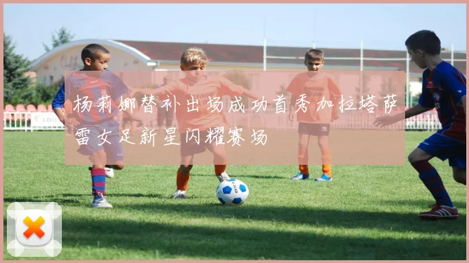 杨莉娜替补出场成功首秀加拉塔萨雷女足新星闪耀赛场