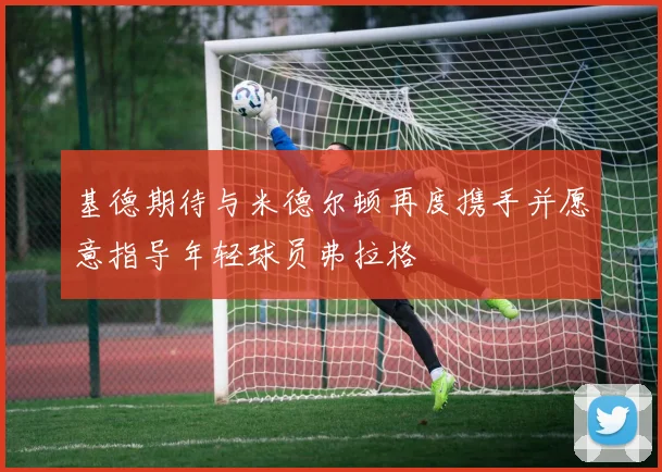 基德期待与米德尔顿再度携手并愿意指导年轻球员弗拉格