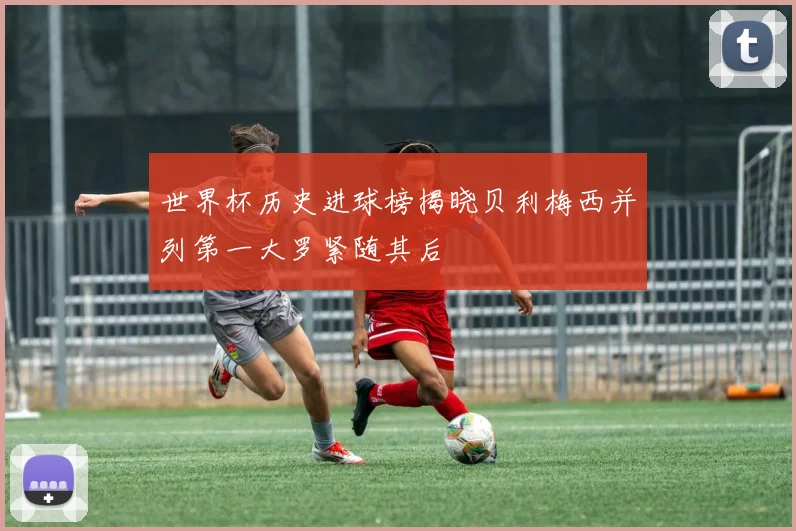 世界杯历史进球榜揭晓贝利梅西并列第一大罗紧随其后
